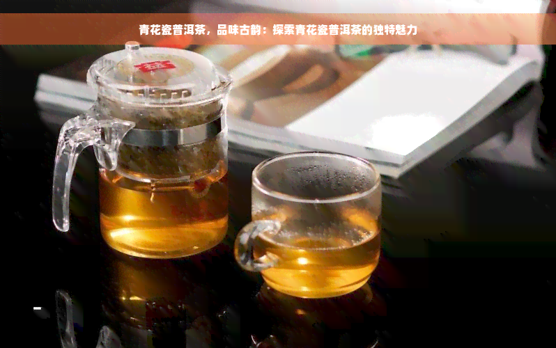 青花瓷普洱茶，品味古韵：探索青花瓷普洱茶的独特魅力