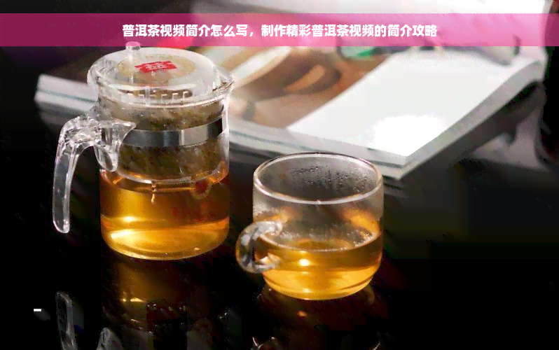 普洱茶视频简介怎么写，制作精彩普洱茶视频的简介攻略