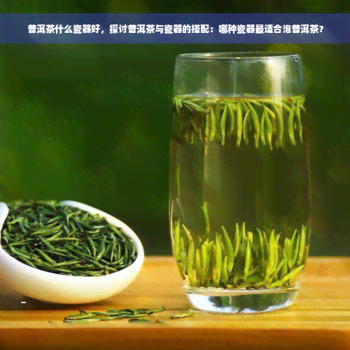 普洱茶什么瓷器好，探讨普洱茶与瓷器的搭配：哪种瓷器最适合泡普洱茶？