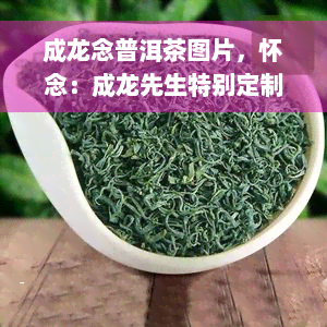 成龙念普洱茶图片，怀念：成龙先生特别定制的念普洱茶，珍贵收藏！