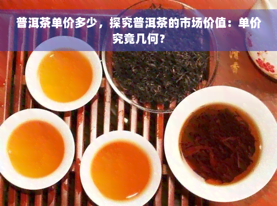 普洱茶单价多少，探究普洱茶的市场价值：单价究竟几何？