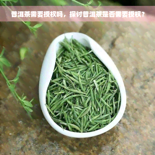 普洱茶需要授权吗，探讨普洱茶是否需要授权？