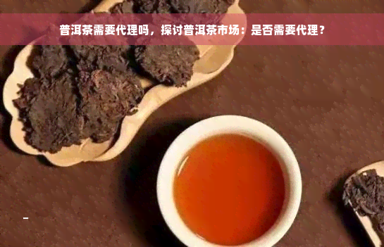 普洱茶需要代理吗，探讨普洱茶市场：是否需要代理？