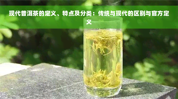 现代普洱茶的定义、特点及分类：传统与现代的区别与官方定义