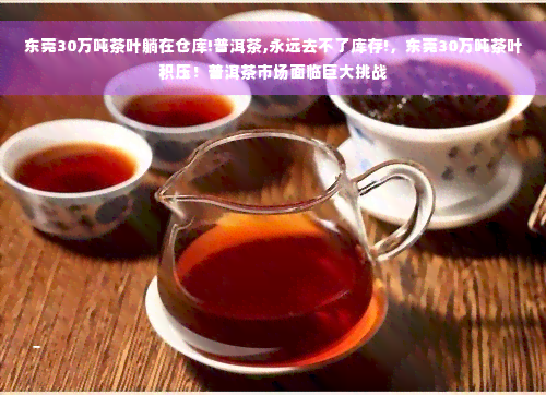 东莞30万吨茶叶躺在仓库!普洱茶,永远去不了库存!，东莞30万吨茶叶积压！普洱茶市场面临巨大挑战