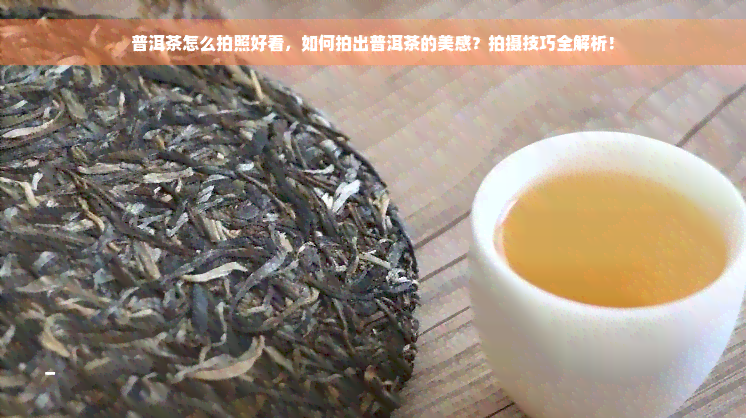 普洱茶怎么拍照好看，如何拍出普洱茶的美感？拍摄技巧全解析！