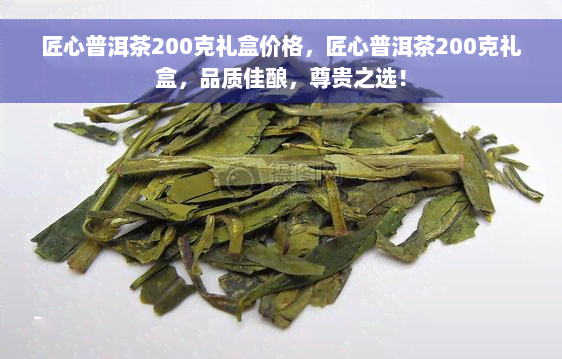 匠心普洱茶200克礼盒价格，匠心普洱茶200克礼盒，品质佳酿，尊贵之选！