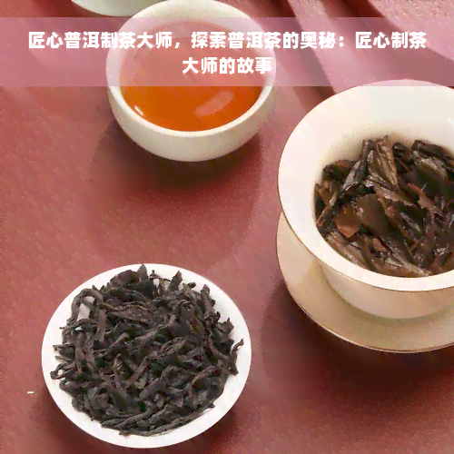 匠心普洱制茶大师，探索普洱茶的奥秘：匠心制茶大师的故事