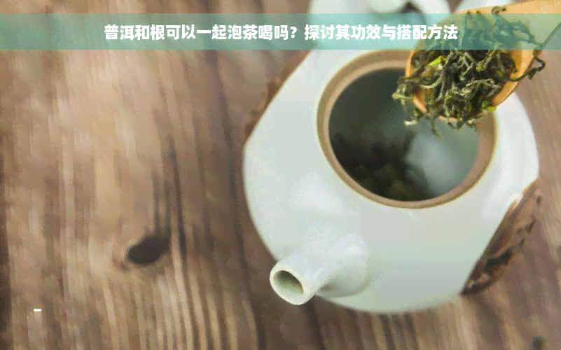 普洱和根可以一起泡茶喝吗？探讨其功效与搭配方法