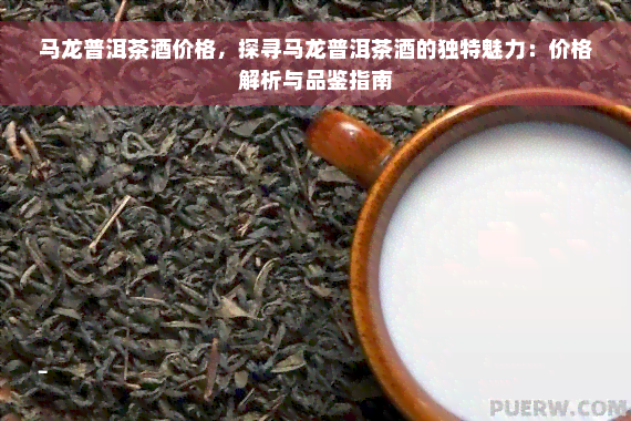 马龙普洱茶酒价格，探寻马龙普洱茶酒的独特魅力：价格解析与品鉴指南