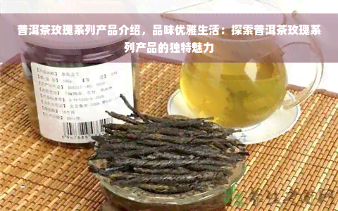 普洱茶玫瑰系列产品介绍，品味优雅生活：探索普洱茶玫瑰系列产品的独特魅力