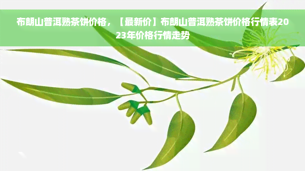 布朗山普洱熟茶饼价格，【最新价】布朗山普洱熟茶饼价格行情表2023年价格行情走势