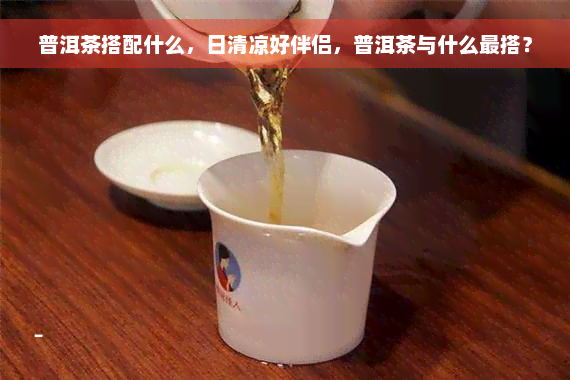 普洱茶搭配什么，日清凉好伴侣，普洱茶与什么最搭？