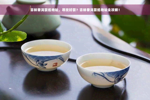 吉林普洱茶场地址，寻找好茶？吉林普洱茶场地址全攻略！