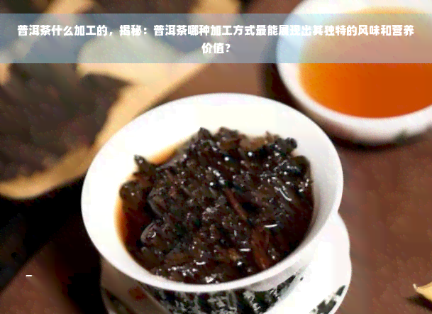 普洱茶什么加工的，揭秘：普洱茶哪种加工方式最能展现出其独特的风味和营养价值？