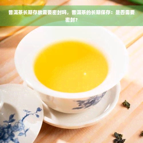 普洱茶长期存放需要密封吗，普洱茶的长期保存：是否需要密封？