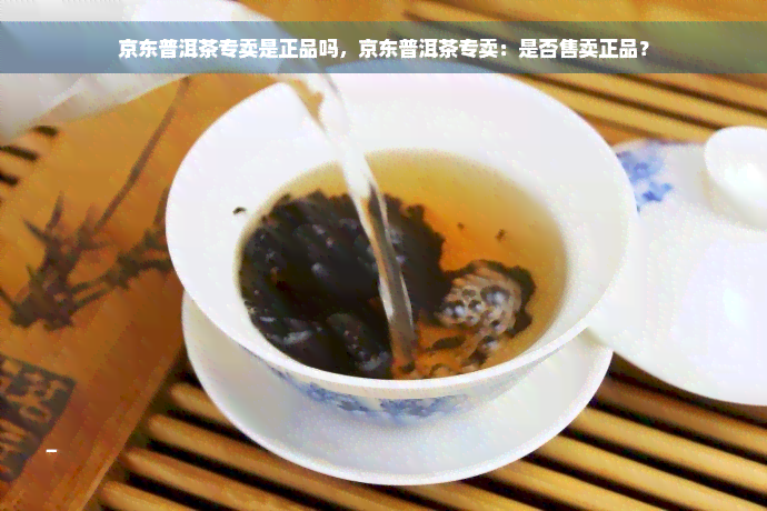 京东普洱茶专卖是正品吗，京东普洱茶专卖：是否售卖正品？