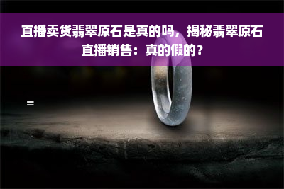 直播卖货翡翠原石是真的吗，揭秘翡翠原石直播销售：真的假的？