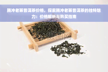 腾冲老寨普洱茶价格，探索腾冲老寨普洱茶的独特魅力：价格解析与购买指南