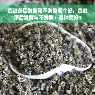 普洱茶后发酵和不发酵哪个好，普洱茶后发酵与不发酵：哪种更好？