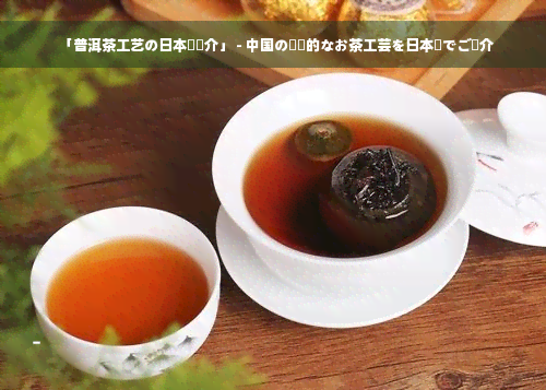 「普洱茶工艺の日本語紹介」 - 中国の伝統的なお茶工芸を日本語でご紹介