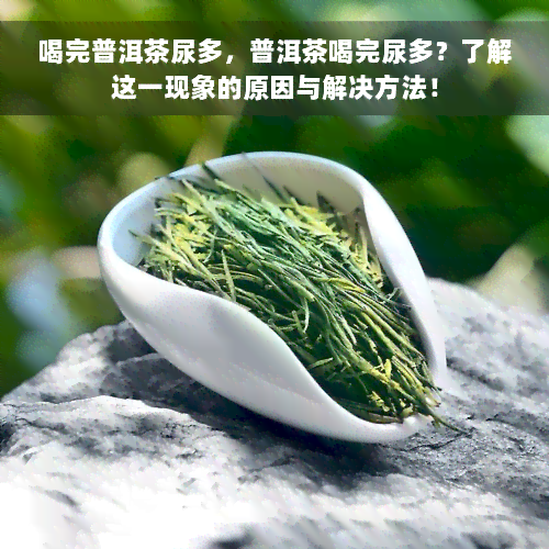 喝完普洱茶尿多，普洱茶喝完尿多？了解这一现象的原因与解决方法！