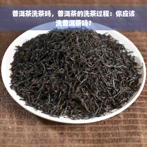 普洱茶洗茶吗，普洱茶的洗茶过程：你应该洗普洱茶吗？