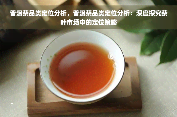 普洱茶品类定位分析，普洱茶品类定位分析：深度探究茶叶市场中的定位策略