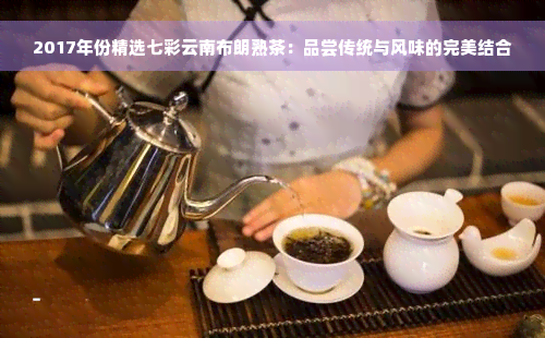 2017年份精选七彩云南布朗熟茶：品尝传统与风味的完美结合