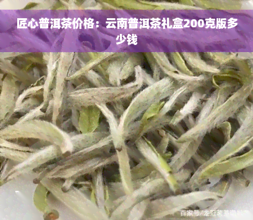 匠心普洱茶价格：云南普洱茶礼盒200克版多少钱