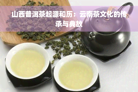 山西普洱茶起源和历：云南茶文化的传承与典故