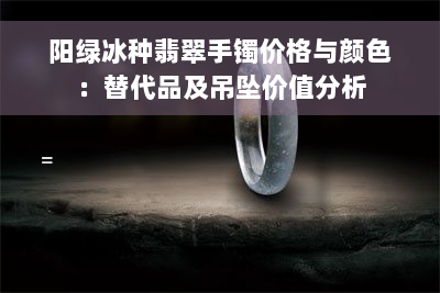 阳绿冰种翡翠手镯价格与颜色：替代品及吊坠价值分析