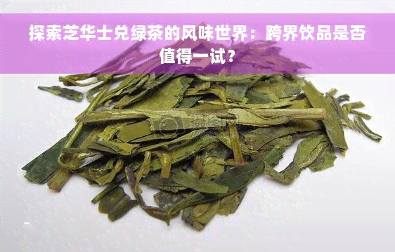 探索芝华士兑绿茶的风味世界：跨界饮品是否值得一试？