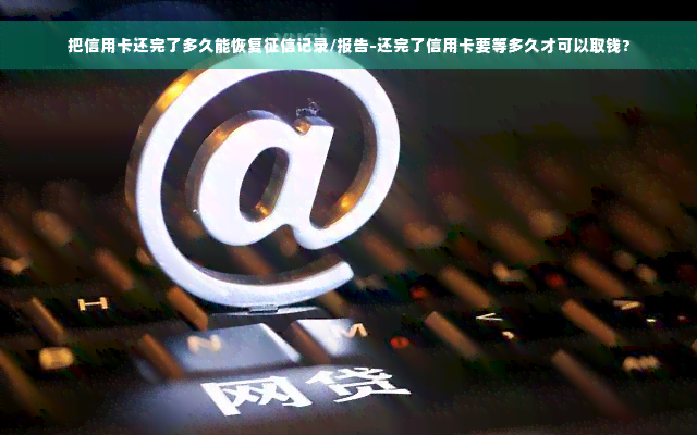 把信用卡还完了多久能恢复征信记录/报告-还完了信用卡要等多久才可以取钱?