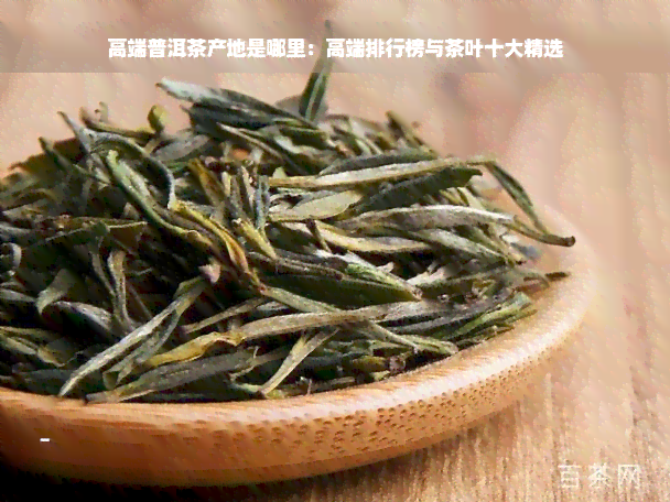 高端普洱茶产地是哪里：高端排行榜与茶叶十大精选