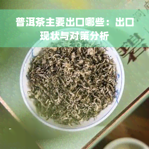 普洱茶主要出口哪些：出口现状与对策分析