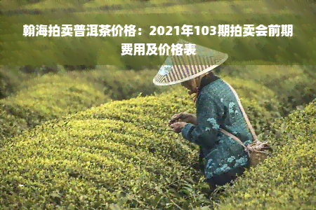 翰海拍卖普洱茶价格：2021年103期拍卖会前期费用及价格表