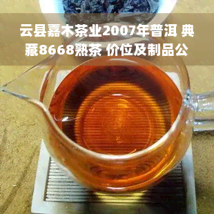 云县嘉木茶业2007年普洱 典藏8668熟茶 价位及制品公司信息