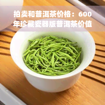 拍卖和普洱茶价格：600年珍藏瓷器版普洱茶价值分析