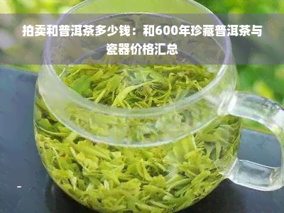 拍卖和普洱茶多少钱：和600年珍藏普洱茶与瓷器价格汇总