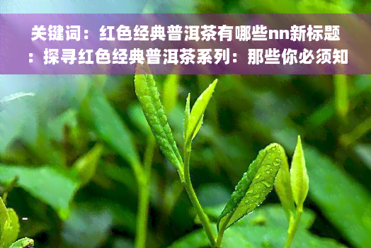 关键词：红色经典普洱茶有哪些nn新标题：探寻红色经典普洱茶系列：那些你必须知道的茶叶故事