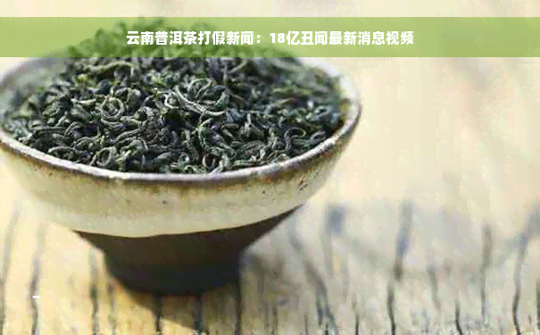 云南普洱茶打假新闻：18亿丑闻最新消息视频