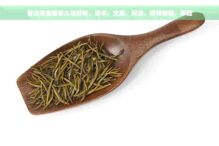 普洱茶直播怎么说好听，话术，文案，玩法，视频教程，标题