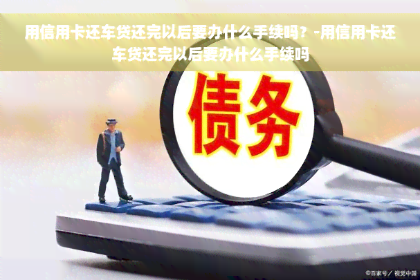 用信用卡还车贷还完以后要办什么手续吗？-用信用卡还车贷还完以后要办什么手续吗