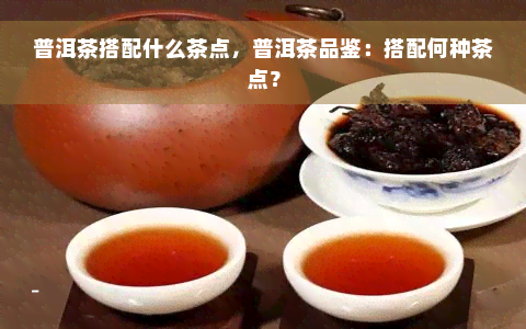 普洱茶搭配什么茶点，普洱茶品鉴：搭配何种茶点？