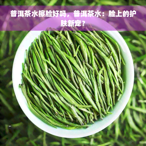 普洱茶水擦脸好吗，普洱茶水：脸上的护肤新宠？