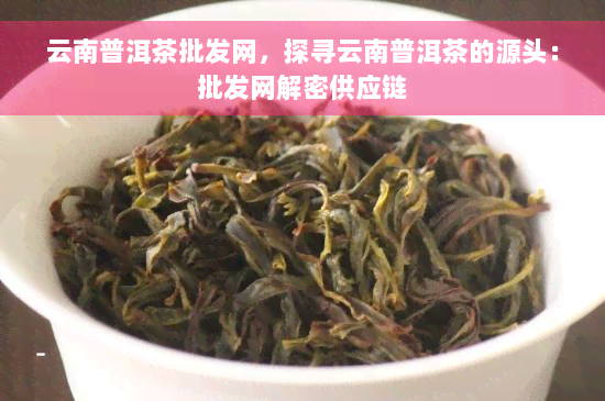 云南普洱茶批发网，探寻云南普洱茶的源头：批发网解密供应链