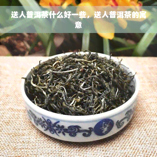 送人普洱茶什么好一些，送人普洱茶的寓意