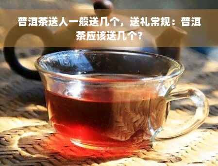 普洱茶送人一般送几个，送礼常规：普洱茶应该送几个？