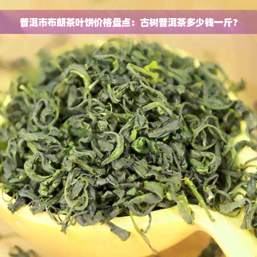 普洱市布朗茶叶饼价格盘点：古树普洱茶多少钱一斤？